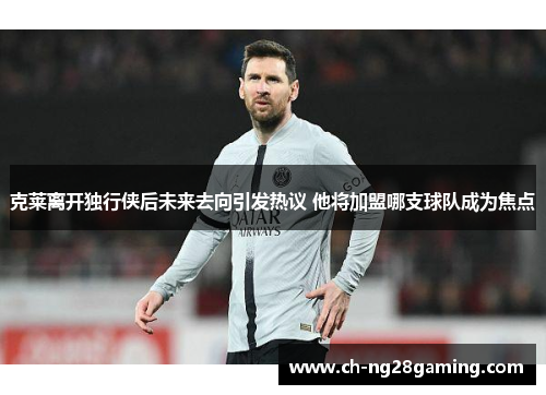 克莱离开独行侠后未来去向引发热议 他将加盟哪支球队成为焦点