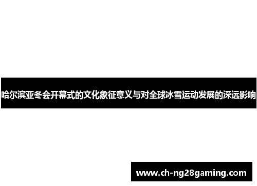 哈尔滨亚冬会开幕式的文化象征意义与对全球冰雪运动发展的深远影响