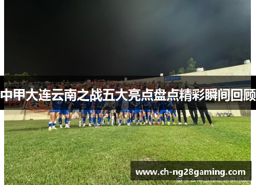 中甲大连云南之战五大亮点盘点精彩瞬间回顾 中甲大连云南之战五大亮点盘点精彩瞬间回顾