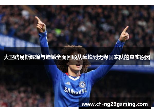 大卫路易斯辉煌与遗憾全面回顾从巅峰到无缘国家队的真实原因 大卫路易斯辉煌与遗憾全面回顾从巅峰到无缘国家队的真实原因