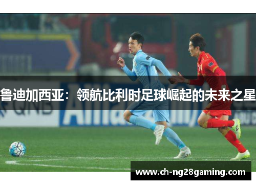 鲁迪加西亚：领航比利时足球崛起的未来之星