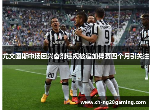 尤文图斯中场因兴奋剂违规被追加停赛四个月引关注