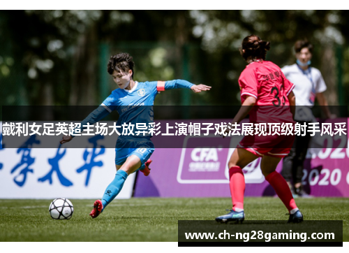 戴利女足英超主场大放异彩上演帽子戏法展现顶级射手风采