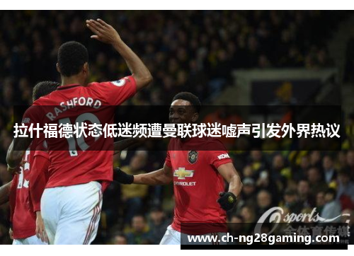 拉什福德状态低迷频遭曼联球迷嘘声引发外界热议