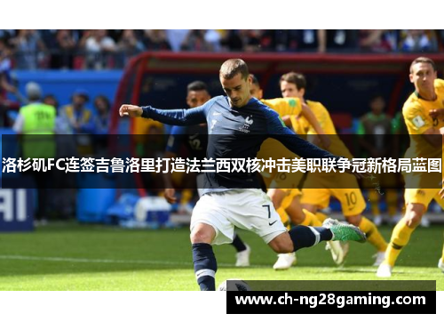 洛杉矶FC连签吉鲁洛里打造法兰西双核冲击美职联争冠新格局蓝图