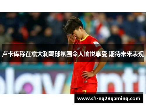 卢卡库称在意大利踢球氛围令人愉悦享受 期待未来表现 卢卡库称在意大利踢球氛围令人愉悦享受 期待未来表现